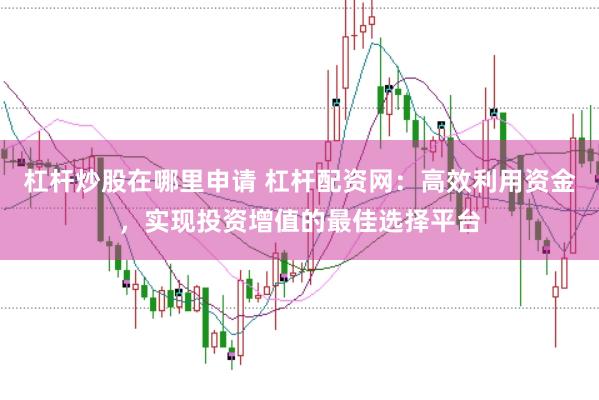 杠杆炒股在哪里申请 杠杆配资网：高效利用资金，实现投资增值的最佳选择平台