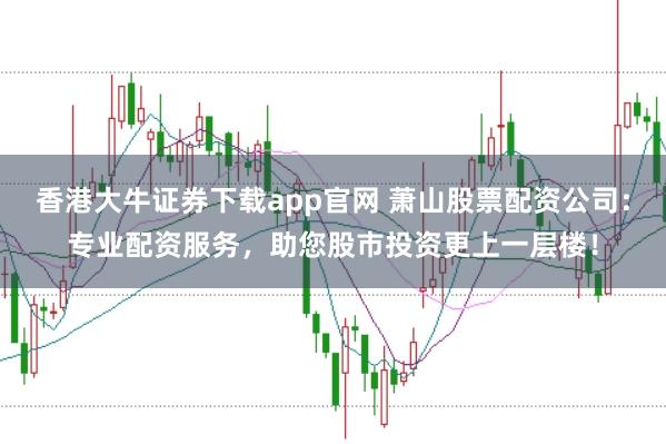 香港大牛证券下载app官网 萧山股票配资公司：专业配资服务，助您股市投资更上一层楼！