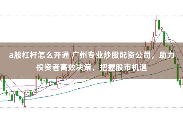 a股杠杆怎么开通 广州专业炒股配资公司,助力投资者高效决策,把握股市机遇