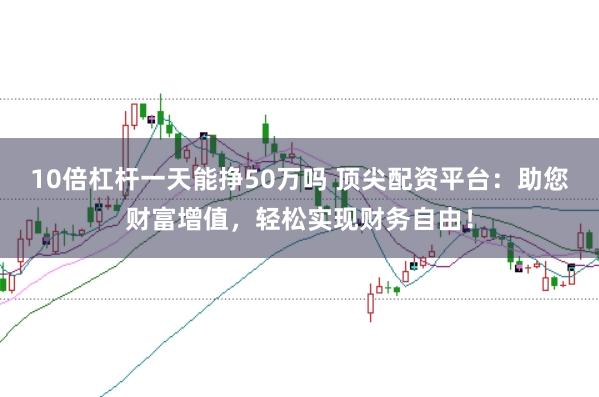 10倍杠杆一天能挣50万吗 顶尖配资平台:助您财富增值,轻松实现财务自由!