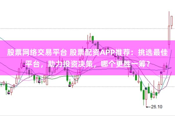 股票网络交易平台 股票配资APP推荐：挑选最佳平台，助力投资决策，哪个更胜一筹？