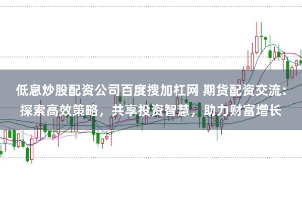 低息炒股配资公司百度搜加杠网 期货配资交流：探索高效策略，共享投资智慧，助力财富增长