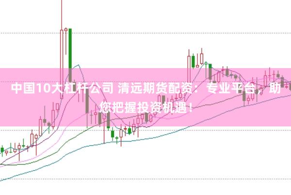 中国10大杠杆公司 清远期货配资：专业平台，助您把握投资机遇！