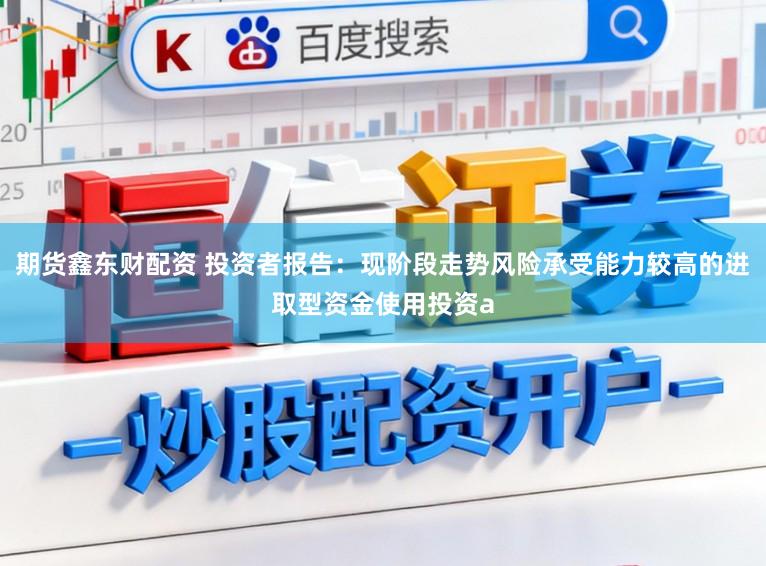 期货鑫东财配资 投资者报告:现阶段走势风险承受能力较高的进取型资金使用投资a