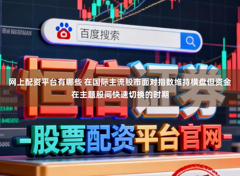 网上配资平台有哪些 在国际主流股市面对指数维持横盘但资金在主题股间快速切换的时期