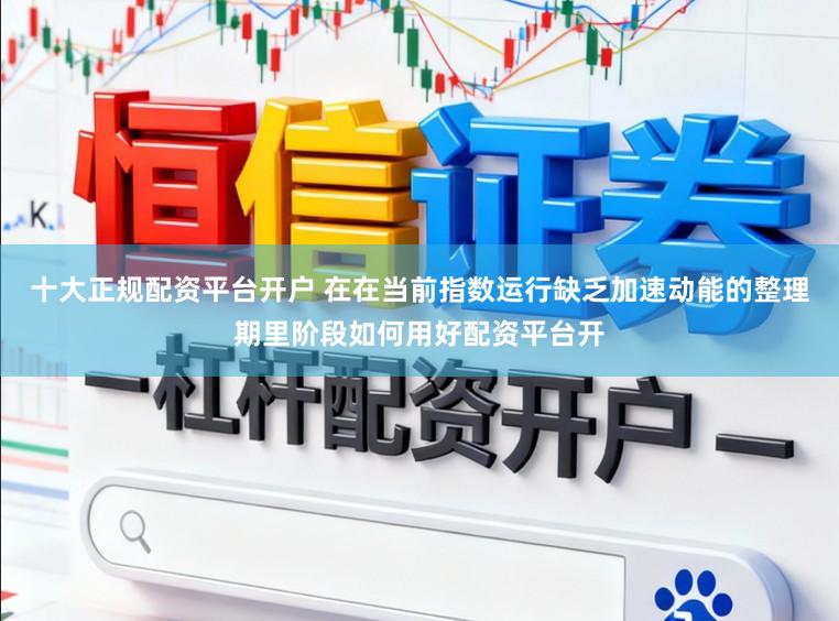 十大正规配资平台开户 在在当前指数运行缺乏加速动能的整理期里阶段如何用好配资平台开