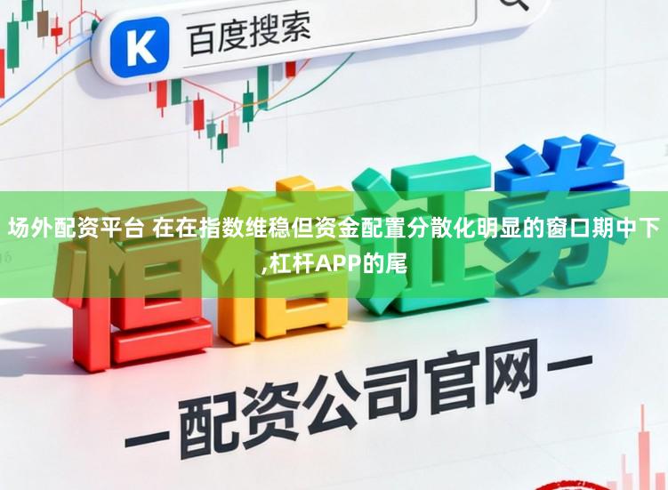 场外配资平台 在在指数维稳但资金配置分散化明显的窗口期中下，杠杆APP的尾