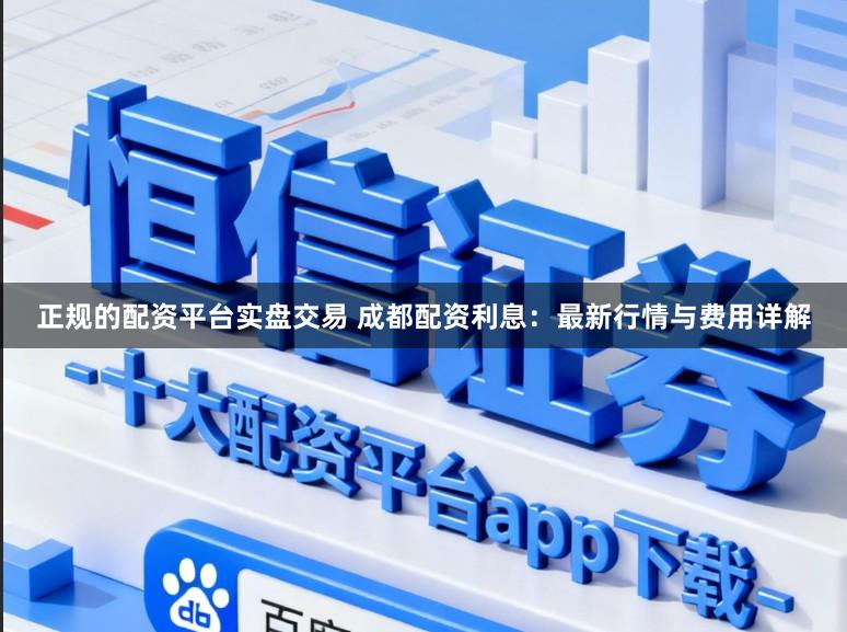 正规的配资平台实盘交易 成都配资利息:最新行情与费用详解