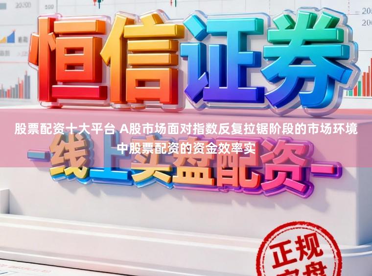 股票配资十大平台 A股市场面对指数反复拉锯阶段的市场环境中股票配资的资金效率实